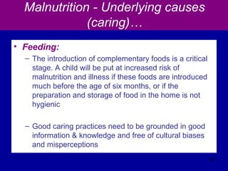 Malnutrition - Underlying causes
(caring)…
• Feeding:
– The introduction of complementary foods is a critical
stage. A child will be put at increased risk of
malnutrition and illness if these foods are introduced
much before the age of six months, or if the
preparation and storage of food in the home is not
hygienic
– Good caring practices need to be grounded in good
information & knowledge and free of cultural biases
and misperceptions
42
 