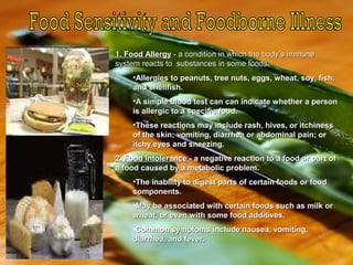 1. Food Allergy1. Food Allergy - a condition in which the body’s immune- a condition in which the body’s immune
system reacts to substances in some foods.system reacts to substances in some foods.
•Allergies to peanuts, tree nuts, eggs, wheat, soy, fish,Allergies to peanuts, tree nuts, eggs, wheat, soy, fish,
and shellfish.and shellfish.
•A simple blood test can can indicate whether a personA simple blood test can can indicate whether a person
is allergic to a specific food.is allergic to a specific food.
•These reactions may include rash, hives, or itchinessThese reactions may include rash, hives, or itchiness
of the skin; vomiting, diarrhea or abdominal pain; orof the skin; vomiting, diarrhea or abdominal pain; or
itchy eyes and sneezing.itchy eyes and sneezing.
2. Food Intolerance2. Food Intolerance - a negative reaction to a food or part of- a negative reaction to a food or part of
a food caused by a metabolic problem.a food caused by a metabolic problem.
•The inability to digest parts of certain foods or foodThe inability to digest parts of certain foods or food
components.components.
•May be associated with certain foods such as milk orMay be associated with certain foods such as milk or
wheat, or even with some food additives.wheat, or even with some food additives.
•Common symptoms include nausea, vomiting,Common symptoms include nausea, vomiting,
diarrhea, and fever.diarrhea, and fever.
 