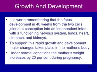 Growth And Development
• It is worth remembering that the fetus
development in 40 weeks from the two cells
joined at conception into an independent infant
with a functioning nervous system, lungs, heart,
stomach, and kidneys.
• To support this rapid growth and development
major changes takes place in the mother’s body.
• Under normal conditions the mother’s weight
increases by 20 per cent during pregnancy.
423
 