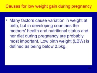 Causes for low weight gain during pregnancy
• Many factors cause variation in weight at
birth, but in developing countries the
mothers' health and nutritional status and
her diet during pregnancy are probably
most important. Low birth weight (LBW) is
defined as being below 2.5kg.
426
 