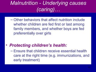 Malnutrition - Underlying causes
(caring)…
– Other behaviors that affect nutrition include
whether children are fed first or last among
family members, and whether boys are fed
preferentially over girls
• Protecting children’s health:
– Ensure that children receive essential health
care at the right time (e.g. immunizations, and
early treatment)
43
 