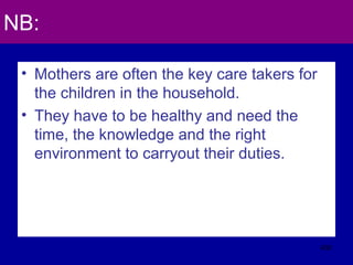 NB:
• Mothers are often the key care takers for
the children in the household.
• They have to be healthy and need the
time, the knowledge and the right
environment to carryout their duties.
430
 