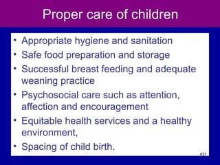Proper care of children
• Appropriate hygiene and sanitation
• Safe food preparation and storage
• Successful breast feeding and adequate
weaning practice
• Psychosocial care such as attention,
affection and encouragement
• Equitable health services and a healthy
environment,
• Spacing of child birth.
431
 
