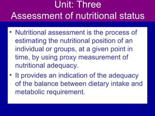 Unit: Three
Assessment of nutritional status
• Nutritional assessment is the process of
estimating the nutritional position of an
individual or groups, at a given point in
time, by using proxy measurement of
nutritional adequacy.
• It provides an indication of the adequacy
of the balance between dietary intake and
metabolic requirement.
436
 