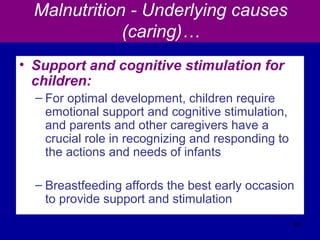 Malnutrition - Underlying causes
(caring)…
• Support and cognitive stimulation for
children:
– For optimal development, children require
emotional support and cognitive stimulation,
and parents and other caregivers have a
crucial role in recognizing and responding to
the actions and needs of infants
– Breastfeeding affords the best early occasion
to provide support and stimulation
44
 