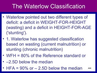 The Waterlow Classification
• Waterlow pointed out two different types of
deficit: a deficit in WEIGHT-FOR-HEIGHT
(wasting) and a deficit in HEIGHT-FOR-AGE
('stunting').
• 1. Waterlow has suggested classification
based on wasting (current malnutrition) or
stunting (chronic malnutrition)
• WFH = 80% of the Reference standard or
• –2.5D below the median
• HFA = 90% or – 2.5D below the median 444
 