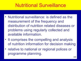 Nutritional Surveillance
• Nutritional surveillance: is defined as the
measurement of the frequency and
distribution of nutrition related diseases or
problems using regularly collected and
available information.
• It comprises the compelling and analysis
of nutrition information for decision making
• relative to national or regional polices or
programme planning.
449
 