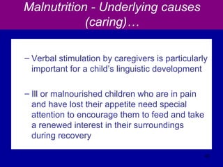 Malnutrition - Underlying causes
(caring)…
– Verbal stimulation by caregivers is particularly
important for a child’s linguistic development
– Ill or malnourished children who are in pain
and have lost their appetite need special
attention to encourage them to feed and take
a renewed interest in their surroundings
during recovery
45
 