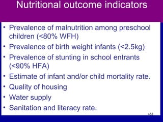 Nutritional outcome indicators
• Prevalence of malnutrition among preschool
children (<80% WFH)
• Prevalence of birth weight infants (<2.5kg)
• Prevalence of stunting in school entrants
(<90% HFA)
• Estimate of infant and/or child mortality rate.
• Quality of housing
• Water supply
• Sanitation and literacy rate.
453
 