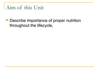Aim of this Unit
 Describe importance of proper nutrition
throughout the lifecycle,
 