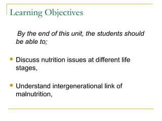 Learning Objectives
By the end of this unit, the students should
be able to;
 Discuss nutrition issues at different life
stages,
 Understand intergenerational link of
malnutrition,
 