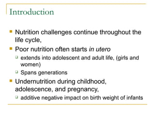 Introduction
 Nutrition challenges continue throughout the
life cycle,
 Poor nutrition often starts in utero
 extends into adolescent and adult life, (girls and
women)
 Spans generations
 Undernutrition during childhood,
adolescence, and pregnancy,
 additive negative impact on birth weight of infants
 