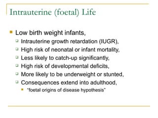 Intrauterine (foetal) Life
 Low birth weight infants,
 Intrauterine growth retardation (IUGR),
 High risk of neonatal or infant mortality,
 Less likely to catch-up significantly,
 High risk of developmental deficits,
 More likely to be underweight or stunted,
 Consequences extend into adulthood,
 “foetal origins of disease hypothesis”
 