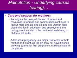 Malnutrition - Underlying causes
(caring)…
• Care and support for mothers:
– As long as the unequal division of labour and
resources in families and communities continues to
favour men, and as long as girls and women face
discrimination in education and employment, the
caring practices vital to the nutritional well-being of
children will suffer
– Adolescent pregnancy is a major risk factor for both
mother and infant, as the girl may not have finished
growing before her first pregnancy, making childbirth
dangerous
46
 