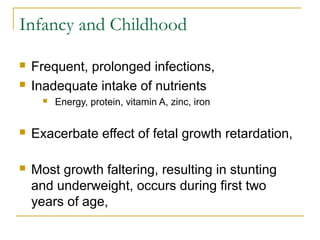 Infancy and Childhood
 Frequent, prolonged infections,
 Inadequate intake of nutrients
 Energy, protein, vitamin A, zinc, iron
 Exacerbate effect of fetal growth retardation,
 Most growth faltering, resulting in stunting
and underweight, occurs during first two
years of age,
 