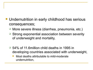  Undernutrition in early childhood has serious
consequences;
 More severe illness (diarrhea, pneumonia, etc.)
 Strong exponential association between severity
of underweight and mortality,
 54% of 11.6million child deaths in 1995 in
developing countries associated with underweight,
 Most deaths attributable to mild-moderate
undernutrition,
 