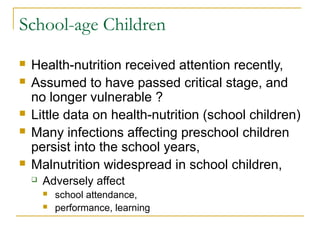 School-age Children
 Health-nutrition received attention recently,
 Assumed to have passed critical stage, and
no longer vulnerable ?
 Little data on health-nutrition (school children)
 Many infections affecting preschool children
persist into the school years,
 Malnutrition widespread in school children,
 Adversely affect
 school attendance,
 performance, learning
 