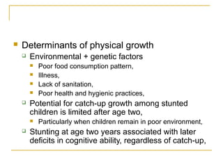  Determinants of physical growth
 Environmental + genetic factors
 Poor food consumption pattern,
 Illness,
 Lack of sanitation,
 Poor health and hygienic practices,
 Potential for catch-up growth among stunted
children is limited after age two,
 Particularly when children remain in poor environment,
 Stunting at age two years associated with later
deficits in cognitive ability, regardless of catch-up,
 