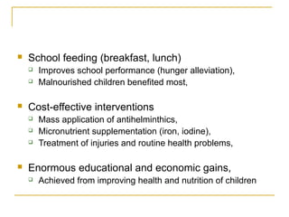  School feeding (breakfast, lunch)
 Improves school performance (hunger alleviation),
 Malnourished children benefited most,
 Cost-effective interventions
 Mass application of antihelminthics,
 Micronutrient supplementation (iron, iodine),
 Treatment of injuries and routine health problems,
 Enormous educational and economic gains,
 Achieved from improving health and nutrition of children
 