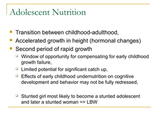 Adolescent Nutrition
 Transition between childhood-adulthood,
 Accelerated growth in height (hormonal changes)
 Second period of rapid growth
 Window of opportunity for compensating for early childhood
growth failure,
 Limited potential for significant catch up,
 Effects of early childhood undernutrition on cognitive
development and behavior may not be fully redressed,
 Stunted girl most likely to become a stunted adolescent
and later a stunted woman => LBW
 