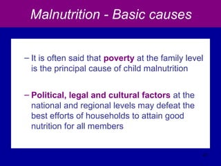Malnutrition - Basic causes
– It is often said that poverty at the family level
is the principal cause of child malnutrition
– Political, legal and cultural factors at the
national and regional levels may defeat the
best efforts of households to attain good
nutrition for all members
47
 