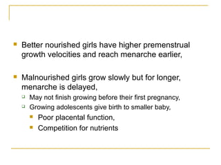  Better nourished girls have higher premenstrual
growth velocities and reach menarche earlier,
 Malnourished girls grow slowly but for longer,
menarche is delayed,
 May not finish growing before their first pregnancy,
 Growing adolescents give birth to smaller baby,
 Poor placental function,
 Competition for nutrients
 