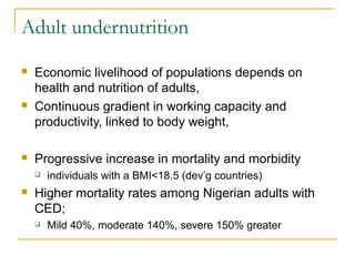 Adult undernutrition
 Economic livelihood of populations depends on
health and nutrition of adults,
 Continuous gradient in working capacity and
productivity, linked to body weight,
 Progressive increase in mortality and morbidity
 individuals with a BMI<18.5 (dev’g countries)
 Higher mortality rates among Nigerian adults with
CED;
 Mild 40%, moderate 140%, severe 150% greater
 