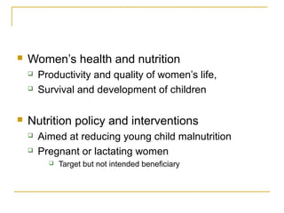  Women’s health and nutrition
 Productivity and quality of women’s life,
 Survival and development of children
 Nutrition policy and interventions
 Aimed at reducing young child malnutrition
 Pregnant or lactating women
 Target but not intended beneficiary
 
