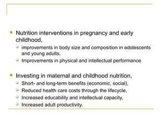  Nutrition interventions in pregnancy and early
childhood,
 improvements in body size and composition in adolescents
and young adults,
 Improvements in physical and intellectual performance
 Investing in maternal and childhood nutrition,
 Short- and long-term benefits (economic, social),
 Reduced health care costs through the lifecycle,
 Increased educability and intellectual capacity,
 Increased adult productivity,
 
