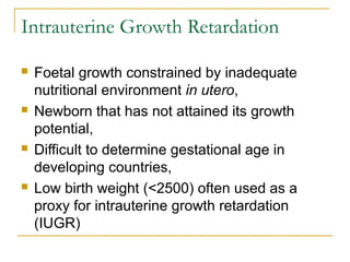 Intrauterine Growth Retardation
 Foetal growth constrained by inadequate
nutritional environment in utero,
 Newborn that has not attained its growth
potential,
 Difficult to determine gestational age in
developing countries,
 Low birth weight (<2500) often used as a
proxy for intrauterine growth retardation
(IUGR)
 