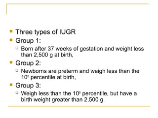 Three types of IUGR
 Group 1:
 Born after 37 weeks of gestation and weight less
than 2,500 g at birth,
 Group 2:
 Newborns are preterm and weigh less than the
10th
percentile at birth,
 Group 3:
 Weigh less than the 10th
percentile, but have a
birth weight greater than 2,500 g.
 