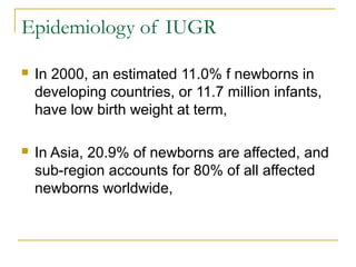 Epidemiology of IUGR
 In 2000, an estimated 11.0% f newborns in
developing countries, or 11.7 million infants,
have low birth weight at term,
 In Asia, 20.9% of newborns are affected, and
sub-region accounts for 80% of all affected
newborns worldwide,
 
