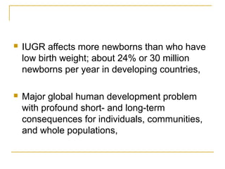  IUGR affects more newborns than who have
low birth weight; about 24% or 30 million
newborns per year in developing countries,
 Major global human development problem
with profound short- and long-term
consequences for individuals, communities,
and whole populations,
 
