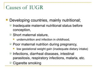 Causes of IUGR
 Developing countries, mainly nutritional;
 Inadequate maternal nutritional status before
conception,
 Short maternal stature,
 undernutrition and infection in childhood,
 Poor maternal nutrition during pregnancy,
 low gestational weight gain (inadequate dietary intake)
 Infections, diarrheal diseases, intestinal
parasitosis, respiratory infections, malaria, etc.
 Cigarette smoking
 
