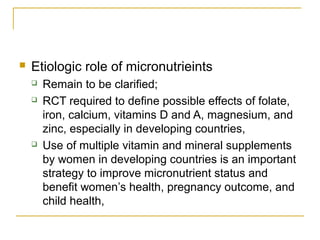  Etiologic role of micronutrieints
 Remain to be clarified;
 RCT required to define possible effects of folate,
iron, calcium, vitamins D and A, magnesium, and
zinc, especially in developing countries,
 Use of multiple vitamin and mineral supplements
by women in developing countries is an important
strategy to improve micronutrient status and
benefit women’s health, pregnancy outcome, and
child health,
 