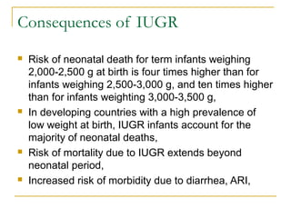Consequences of IUGR
 Risk of neonatal death for term infants weighing
2,000-2,500 g at birth is four times higher than for
infants weighing 2,500-3,000 g, and ten times higher
than for infants weighting 3,000-3,500 g,
 In developing countries with a high prevalence of
low weight at birth, IUGR infants account for the
majority of neonatal deaths,
 Risk of mortality due to IUGR extends beyond
neonatal period,
 Increased risk of morbidity due to diarrhea, ARI,
 