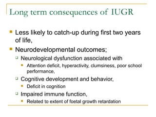 Long term consequences of IUGR
 Less likely to catch-up during first two years
of life,
 Neurodevelopmental outcomes;
 Neurological dysfunction associated with
 Attention deficit, hyperactivity, clumsiness, poor school
performance,
 Cognitive development and behavior,
 Deficit in cognition
 Impaired immune function,
 Related to extent of foetal growth retardation
 