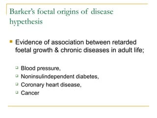 Barker’s foetal origins of disease
hypethesis
 Evidence of association between retarded
foetal growth & chronic diseases in adult life;
 Blood pressure,
 Noninsulindependent diabetes,
 Coronary heart disease,
 Cancer
 