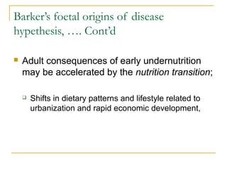Barker’s foetal origins of disease
hypethesis, …. Cont’d
 Adult consequences of early undernutrition
may be accelerated by the nutrition transition;
 Shifts in dietary patterns and lifestyle related to
urbanization and rapid economic development,
 