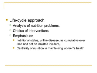  Life-cycle approach
 Analysis of nutrition problems,
 Choice of interventions
 Emphasis on
 nutritional status, unlike disease, as cumulative over
time and not an isolated incident,
 Centrality of nutrition in maintaining women’s health
 