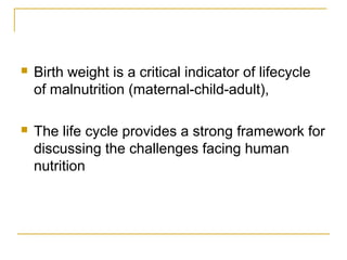  Birth weight is a critical indicator of lifecycle
of malnutrition (maternal-child-adult),
 The life cycle provides a strong framework for
discussing the challenges facing human
nutrition
 