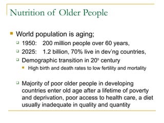 Nutrition of Older People
 World population is aging;
 1950: 200 million people over 60 years,
 2025: 1.2 billion, 70% live in dev’ng countries,
 Demographic transition in 20th
century
 High birth and death rates to low fertility and mortality
 Majority of poor older people in developing
countries enter old age after a lifetime of poverty
and deprivation, poor access to health care, a diet
usually inadequate in quality and quantity
 