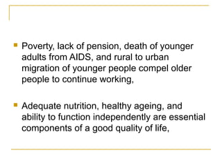  Poverty, lack of pension, death of younger
adults from AIDS, and rural to urban
migration of younger people compel older
people to continue working,
 Adequate nutrition, healthy ageing, and
ability to function independently are essential
components of a good quality of life,
 