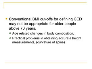  Conventional BMI cut-offs for defining CED
may not be appropriate for older people
above 70 years,
 Age related changes in body composition,
 Practical problems in obtaining accurate height
measurements, (curvature of spine)
 