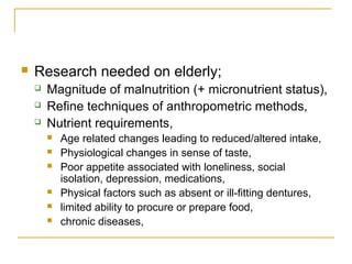  Research needed on elderly;
 Magnitude of malnutrition (+ micronutrient status),
 Refine techniques of anthropometric methods,
 Nutrient requirements,
 Age related changes leading to reduced/altered intake,
 Physiological changes in sense of taste,
 Poor appetite associated with loneliness, social
isolation, depression, medications,
 Physical factors such as absent or ill-fitting dentures,
 limited ability to procure or prepare food,
 chronic diseases,
 