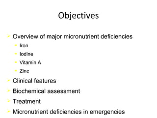Objectives
 Overview of major micronutrient deficiencies
• Iron
• Iodine
• Vitamin A
• Zinc
 Clinical features
 Biochemical assessment
 Treatment
 Micronutrient deficiencies in emergencies
 