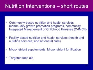 Nutrition Interventions – short routes
• Community-based nutrition and health services
(community growth promotion programs, community
Integrated Management of Childhood Illnesses [C-IMCI])
• Facility-based nutrition and health services (health and
nutrition services, and antenatal care)
• Micronutrient supplements, Micronutrient fortification
• Targeted food aid
50
 
