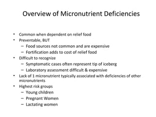 Overview of Micronutrient Deficiencies
• Common when dependent on relief food
• Preventable, BUT
– Food sources not common and are expensive
– Fortification adds to cost of relief food
• Difficult to recognize
– Symptomatic cases often represent tip of iceberg
– Laboratory assessment difficult & expensive
• Lack of 1 micronutrient typically associated with deficiencies of other
micronutrients
• Highest risk groups
– Young children
– Pregnant Women
– Lactating women
 