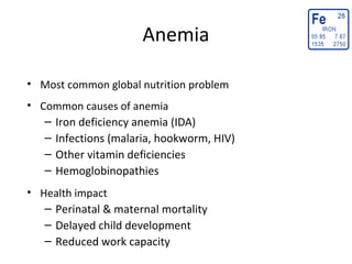 Anemia
• Most common global nutrition problem
• Common causes of anemia
– Iron deficiency anemia (IDA)
– Infections (malaria, hookworm, HIV)
– Other vitamin deficiencies
– Hemoglobinopathies
• Health impact
– Perinatal & maternal mortality
– Delayed child development
– Reduced work capacity
 