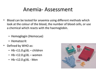 Anemia- Assessment
• Blood can be tested for anaemia using different methods which
look at the colour of the blood, the number of blood cells, or use
a chemical which reacts with the haemoglobin.
– Hemoglogin (Hemocue)
– Hematocrit
• Defined by WHO as:
– Hb <11.0 g/dL – children
– Hb <12.0 g/dL – women
– Hb <12.0 g/dL - Men
 